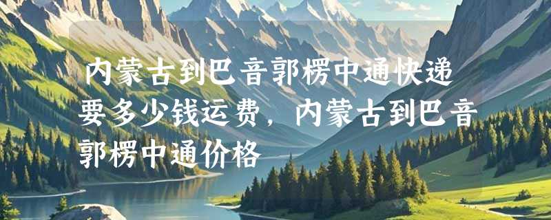 内蒙古到巴音郭楞中通快递要多少钱运费，内蒙古到巴音郭楞中通价格