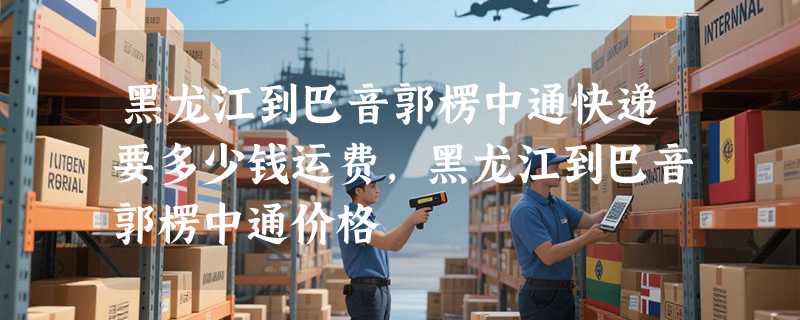 黑龙江到巴音郭楞中通快递要多少钱运费，黑龙江到巴音郭楞中通价格