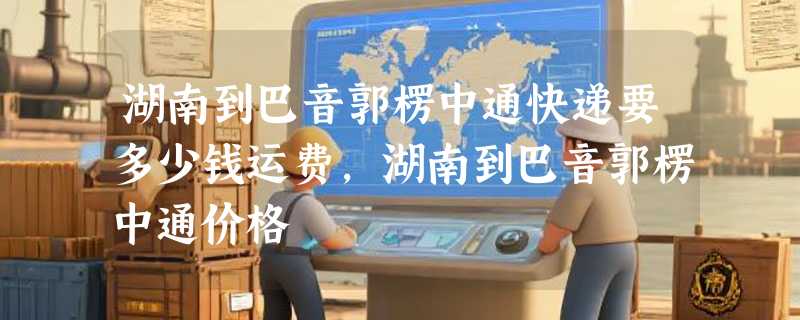 湖南到巴音郭楞中通快递要多少钱运费，湖南到巴音郭楞中通价格