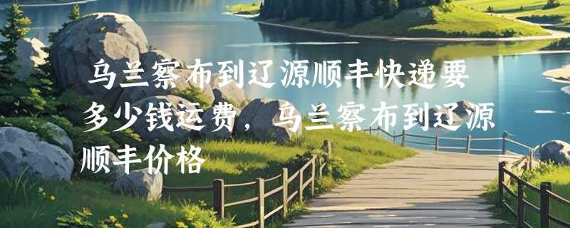 乌兰察布到辽源顺丰快递要多少钱运费，乌兰察布到辽源顺丰价格