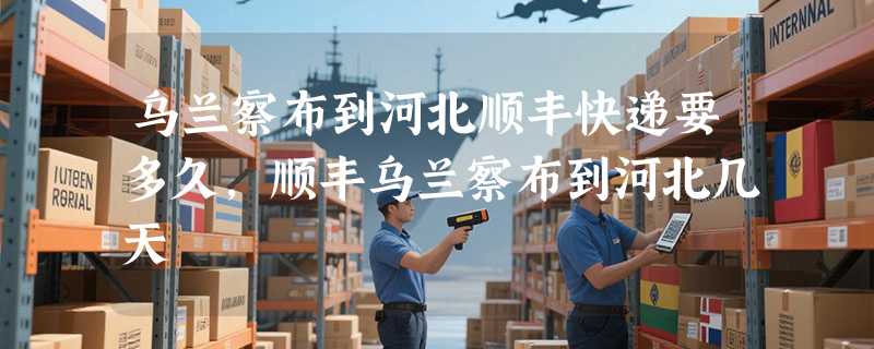 乌兰察布到河北顺丰快递要多久，顺丰乌兰察布到河北几天