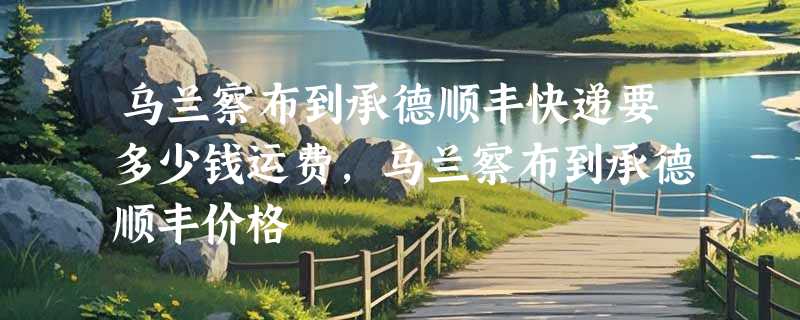 乌兰察布到承德顺丰快递要多少钱运费，乌兰察布到承德顺丰价格