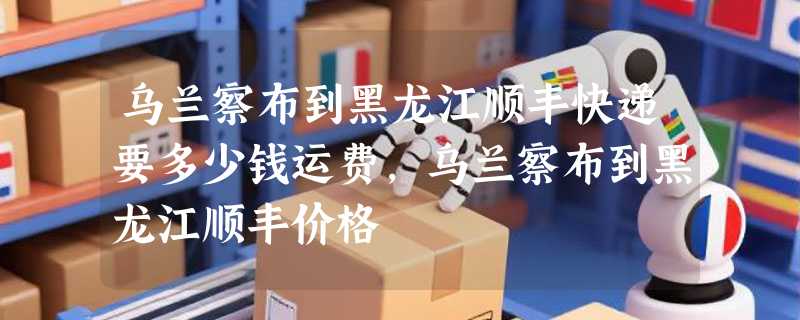 乌兰察布到黑龙江顺丰快递要多少钱运费，乌兰察布到黑龙江顺丰价格