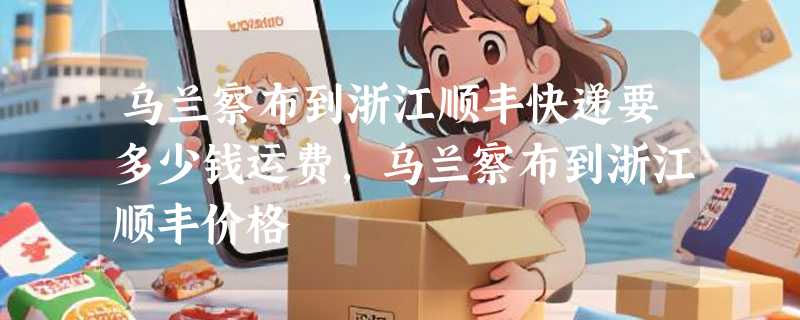 乌兰察布到浙江顺丰快递要多少钱运费，乌兰察布到浙江顺丰价格