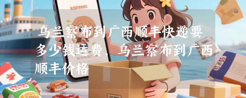 乌兰察布到广西顺丰快递要多少钱运费，乌兰察布到广西顺丰价格