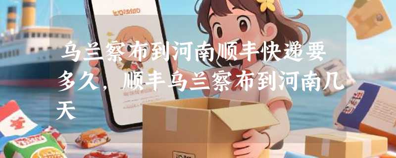 乌兰察布到河南顺丰快递要多久，顺丰乌兰察布到河南几天