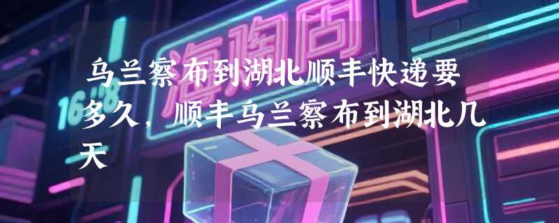 乌兰察布到湖北顺丰快递要多久，顺丰乌兰察布到湖北几天