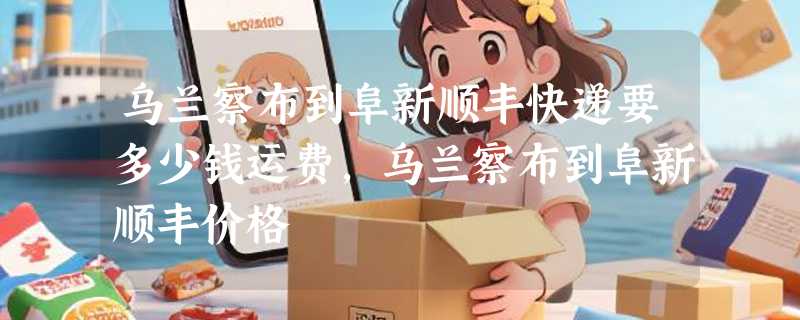 乌兰察布到阜新顺丰快递要多少钱运费，乌兰察布到阜新顺丰价格