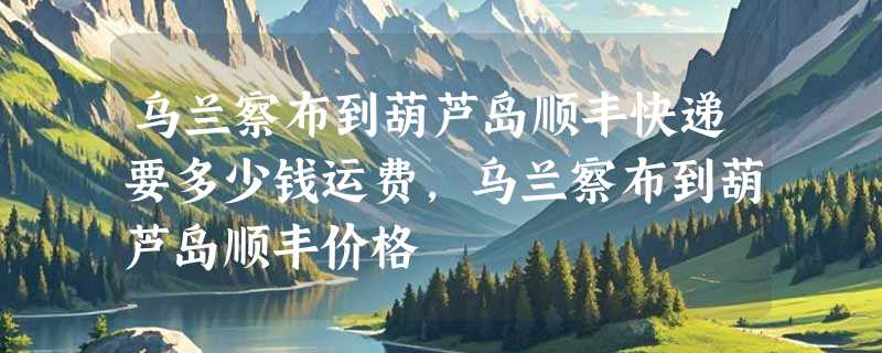 乌兰察布到葫芦岛顺丰快递要多少钱运费，乌兰察布到葫芦岛顺丰价格