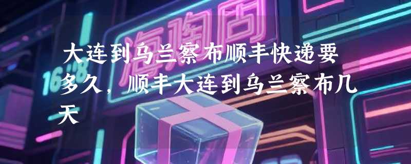 大连到乌兰察布顺丰快递要多久，顺丰大连到乌兰察布几天