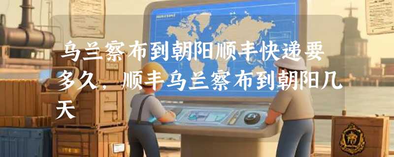 乌兰察布到朝阳顺丰快递要多久，顺丰乌兰察布到朝阳几天