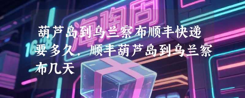 葫芦岛到乌兰察布顺丰快递要多久，顺丰葫芦岛到乌兰察布几天