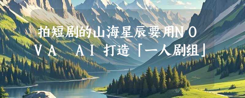 拍短剧的山海星辰要用NOVA AI打造「一人剧组」
