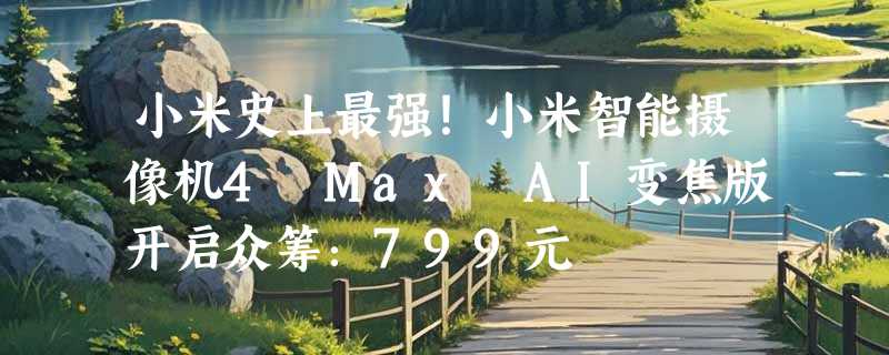 小米史上最强！小米智能摄像机4 Max AI变焦版开启众筹：799元