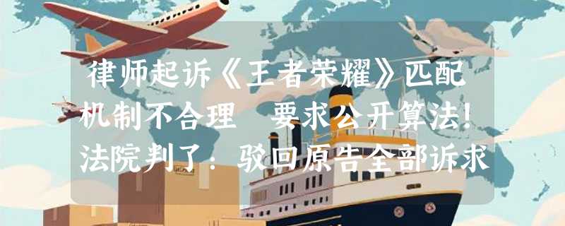 律师起诉《王者荣耀》匹配机制不合理 要求公开算法！法院判了：驳回原告全部诉求