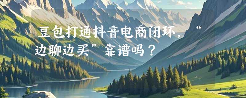 豆包打通抖音电商闭环，“边聊边买”靠谱吗？