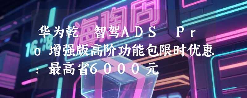 华为乾崑智驾ADS Pro增强版高阶功能包限时优惠：最高省6000元