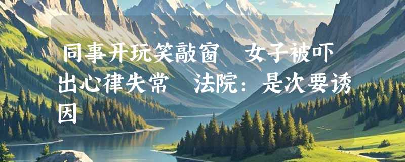 同事开玩笑敲窗 女子被吓出心律失常 法院：是次要诱因