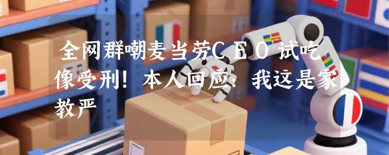 全网群嘲麦当劳CEO试吃像受刑！本人回应：我这是家教严