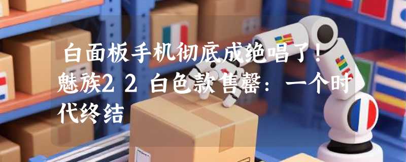 白面板手机彻底成绝唱了！魅族22白色款售罄：一个时代终结