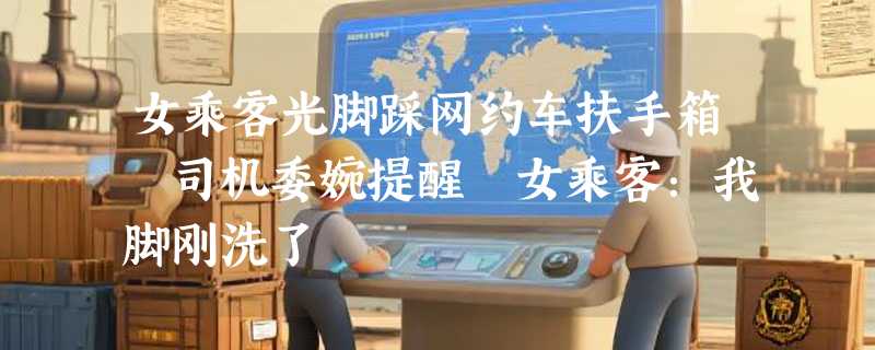 女乘客光脚踩网约车扶手箱 司机委婉提醒 女乘客：我脚刚洗了