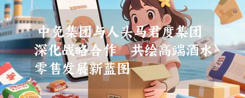 中免集团与人头马君度集团深化战略合作 共绘高端酒水零售发展新蓝图