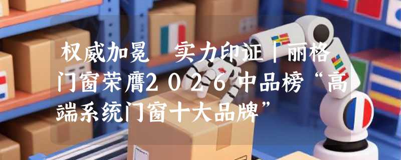 权威加冕 实力印证|丽格门窗荣膺2026中品榜“高端系统门窗十大品牌”