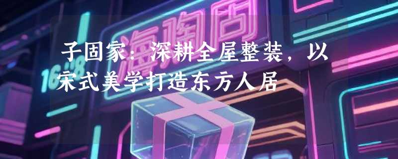 子固家：深耕全屋整装，以宋式美学打造东方人居