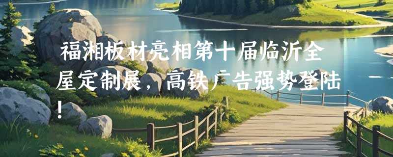 福湘板材亮相第十届临沂全屋定制展，高铁广告强势登陆！