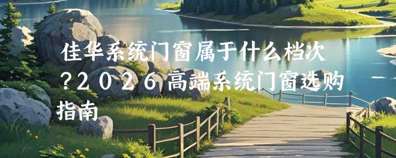 佳华系统门窗属于什么档次？2026高端系统门窗选购指南