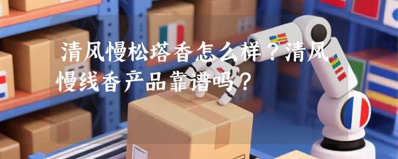 清风慢松塔香怎么样?清风慢线香产品靠谱吗?