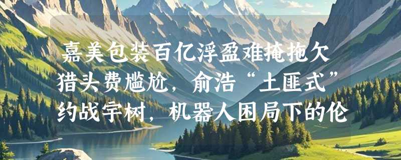 嘉美包装百亿浮盈难掩拖欠猎头费尴尬，俞浩“土匪式”约战宇树，机器人困局下的伦理博弈