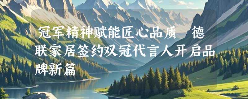 冠军精神赋能匠心品质 德联家居签约双冠代言人开启品牌新篇