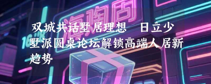 双城共话墅居理想 日立少墅派圆桌论坛解锁高端人居新趋势