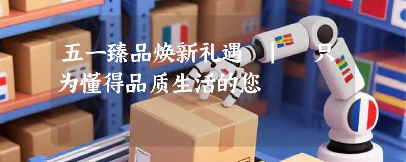 五一臻品焕新礼遇 | 只为懂得品质生活的您
