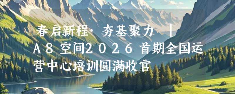 春启新程·夯基聚力 | A8空间2026首期全国运营中心培训圆满收官