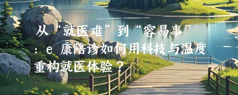 从“就医难”到“容易事”：e康陪诊如何用科技与温度重构就医体验？