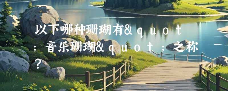 以下哪种珊瑚有"音乐珊瑚"之称？