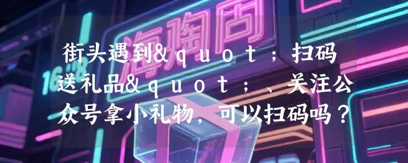 街头遇到"扫码送礼品"、关注公众号拿小礼物，可以扫码吗？