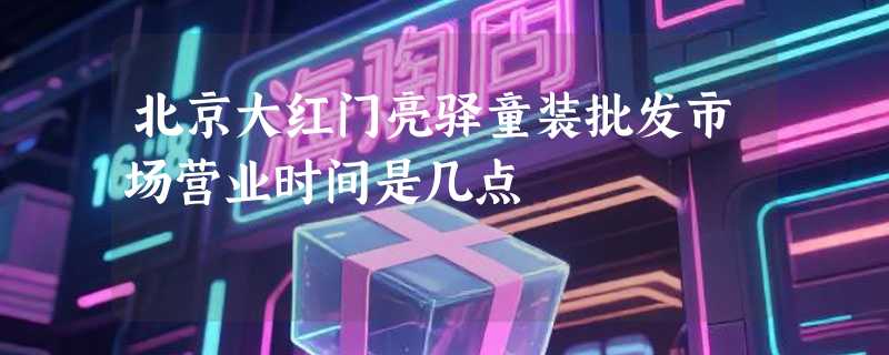 北京大红门亮驿童装批发市场营业时间是几点