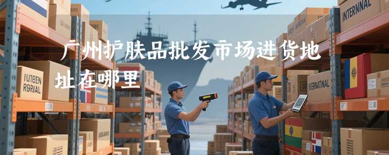 广州护肤品批发市场进货地址在哪里