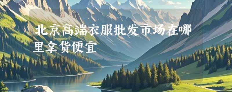 北京高端衣服批发市场在哪里拿货便宜