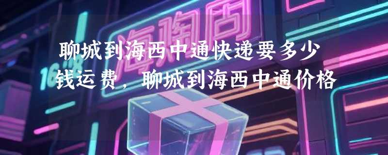 聊城到海西中通快递要多少钱运费，聊城到海西中通价格