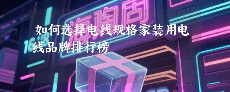 如何选择电线规格家装用电线品牌排行榜