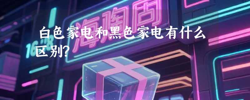 白色家电和黑色家电有什么区别?