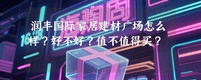 润丰国际家居建材广场怎么样?好不好?值不值得买?
