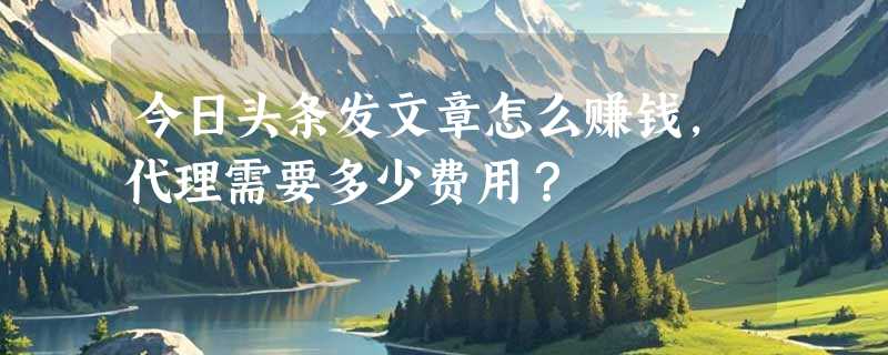 今日头条发文章怎么赚钱，代理需要多少费用？