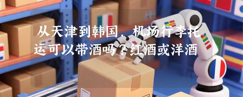 从天津到韩国，机场行李托运可以带酒吗？红酒或洋酒