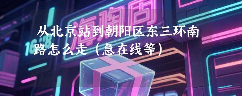 从北京站到朝阳区东三环南路怎么走（急在线等）