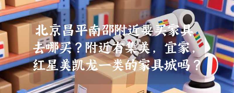 北京昌平南邵附近要买家具去哪买？附近有集美，宜家，红星美凯龙一类的家具城吗？